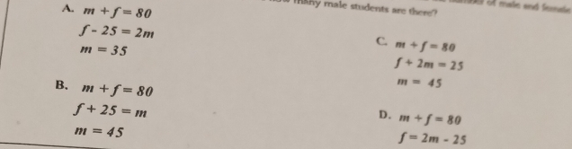 A. m+f=80
aroe ot mals and Semate 
W TAny male students are there?
f-25=2m
m=35
C. m+f=80
f+2m=25
B. m+f=80
m=45
f+25=m
D. m+f=80
m=45
f=2m-25