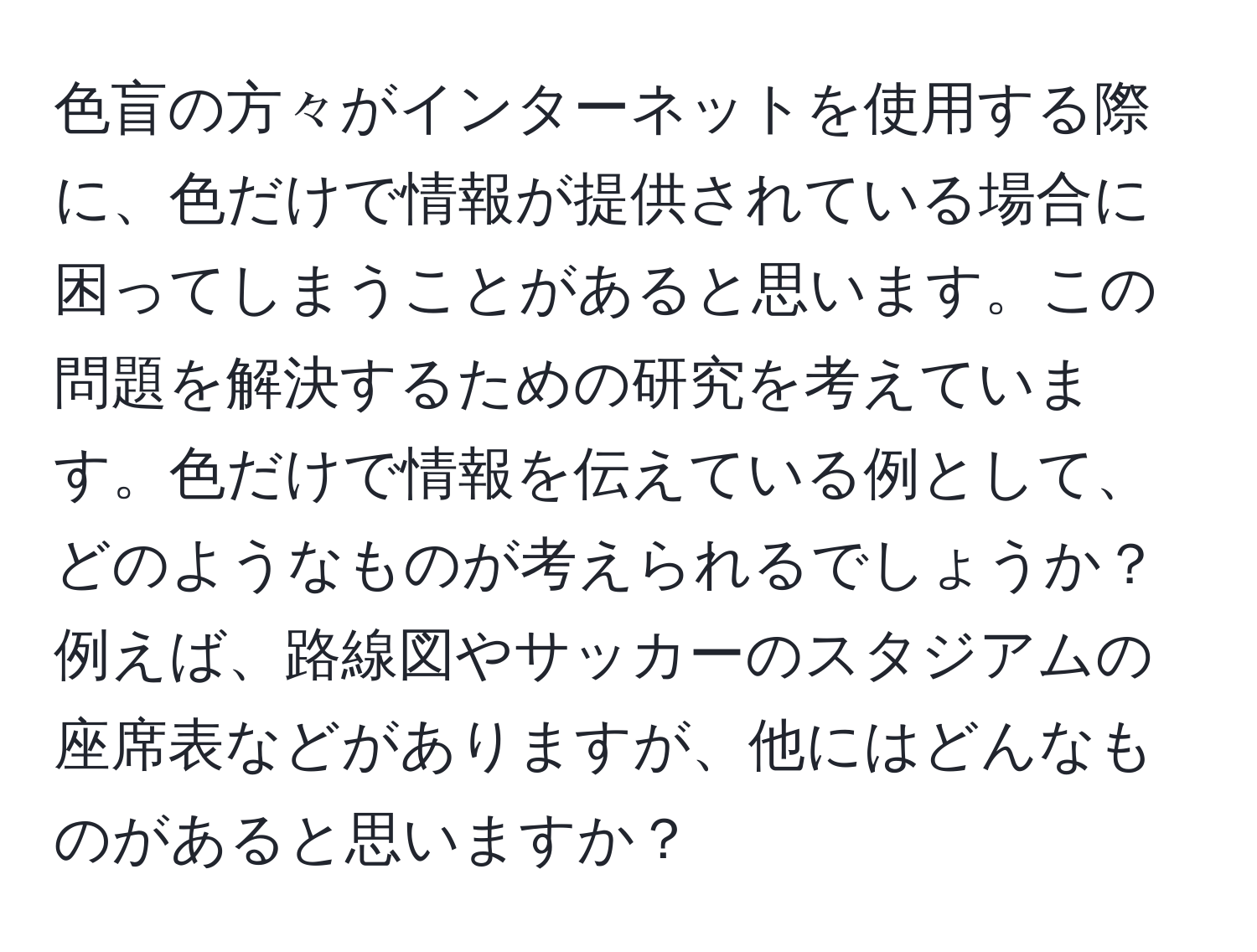 色盲の方々がインターネットを使用する際に、色だけで情報が提供されている場合に困ってしまうことがあると思います。この問題を解決するための研究を考えています。色だけで情報を伝えている例として、どのようなものが考えられるでしょうか？例えば、路線図やサッカーのスタジアムの座席表などがありますが、他にはどんなものがあると思いますか？