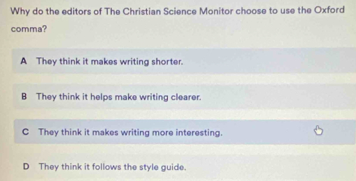 Why do the editors of The Christian Science Monitor choose to use the Oxford
comma?
A They think it makes writing shorter.
B They think it helps make writing clearer.
C They think it makes writing more interesting.
D They think it follows the style guide.