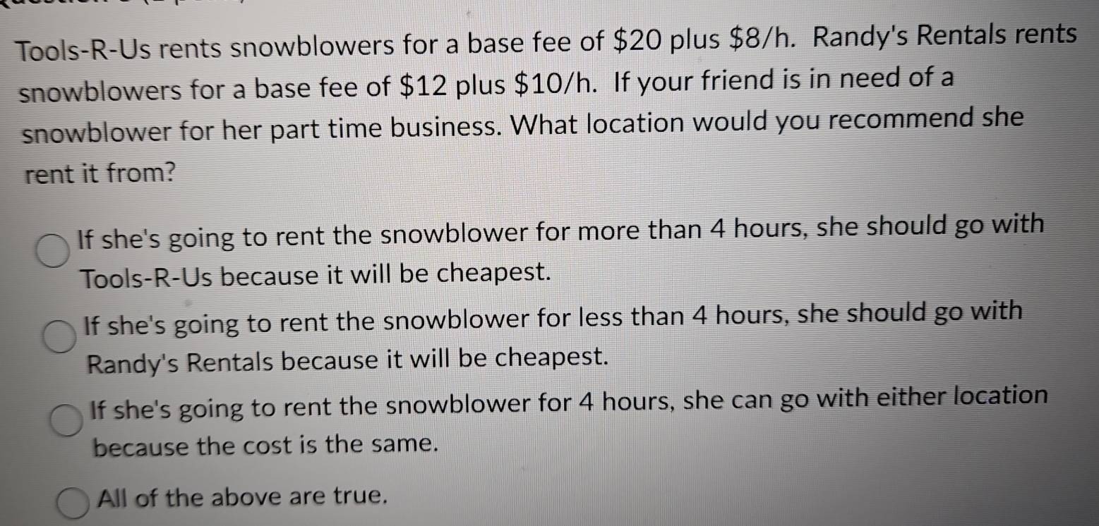 Tools-R-Us rents snowblowers for a base fee of $20 plus $8/h. Randy's Rentals rents
snowblowers for a base fee of $12 plus $10/h. If your friend is in need of a
snowblower for her part time business. What location would you recommend she
rent it from?
If she's going to rent the snowblower for more than 4 hours, she should go with
Tools-R-Us because it will be cheapest.
If she's going to rent the snowblower for less than 4 hours, she should go with
Randy's Rentals because it will be cheapest.
If she's going to rent the snowblower for 4 hours, she can go with either location
because the cost is the same.
All of the above are true.