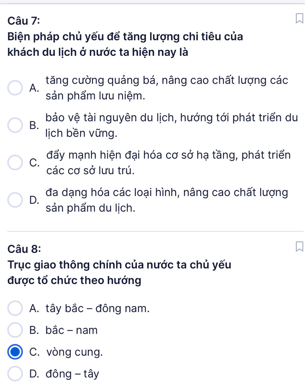 Biện pháp chủ yếu để tăng lượng chi tiêu của
khách du lịch ở nước ta hiện nay là
tăng cường quảng bá, nâng cao chất lượng các
A.
sản phẩm lưu niệm.
B. bảo vệ tài nguyên du lịch, hướng tới phát triển du
ịch bền vững.
đẩy mạnh hiện đại hóa cơ sở hạ tầng, phát triển
C.
các cơ sở lưu trú.
đa dạng hóa các loại hình, nâng cao chất lượng
D.
sản phẩm du lịch.
Câu 8:
Trục giao thông chính của nước ta chủ yếu
được tổ chức theo hướng
A. tây bắc - đông nam.
B. bắc - nam
C. vòng cung.
D. đông - tây