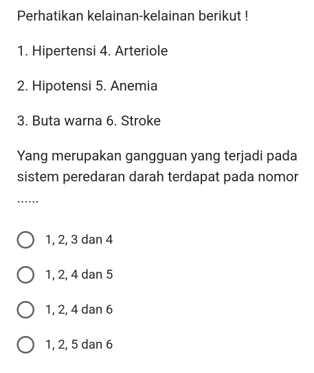 Perhatikan kelainan-kelainan berikut !
1. Hipertensi 4. Arteriole
2. Hipotensi 5. Anemia
3. Buta warna 6. Stroke
Yang merupakan gangguan yang terjadi pada
sistem peredaran darah terdapat pada nomor
_…
1, 2, 3 dan 4
1, 2, 4 dan 5
1, 2, 4 dan 6
1, 2, 5 dan 6