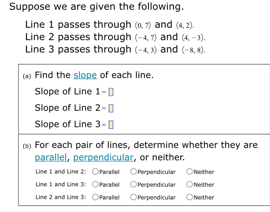 Suppose we are given the following.
Line 1 passes through (0,7) and (4,2). 
Line 2 passes through (-4,7) and (4,-3). 
Line 3 passes through (-4,3) and (-8,8). 
(a) Find the slope of each line.
Slope of Line 1=□
Slope of Line 2=□
Slope of Line 3=□
(b) For each pair of lines, determine whether they are
parallel, perpendicular, or neither.
Line 1 and Line 2: Parallel Perpendicular Neither
Line 1 and Line 3: Parallel Perpendicular Neither
Line 2 and Line 3: Parallel Perpendicular Neither