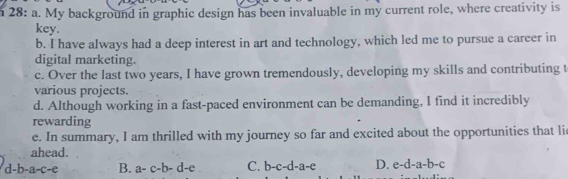 28: a. My background in graphic design has been invaluable in my current role, where creativity is
key.
b. I have always had a deep interest in art and technology, which led me to pursue a career in
digital marketing.
c. Over the last two years, I have grown tremendously, developing my skills and contributing t
various projects.
d. Although working in a fast-paced environment can be demanding, I find it incredibly
rewarding
e. In summary, I am thrilled with my journey so far and excited about the opportunities that li
ahead.
d-b-a-c-e B. a-c-b-d-e C. b-c-d-a-e D. e-d-a-b-c