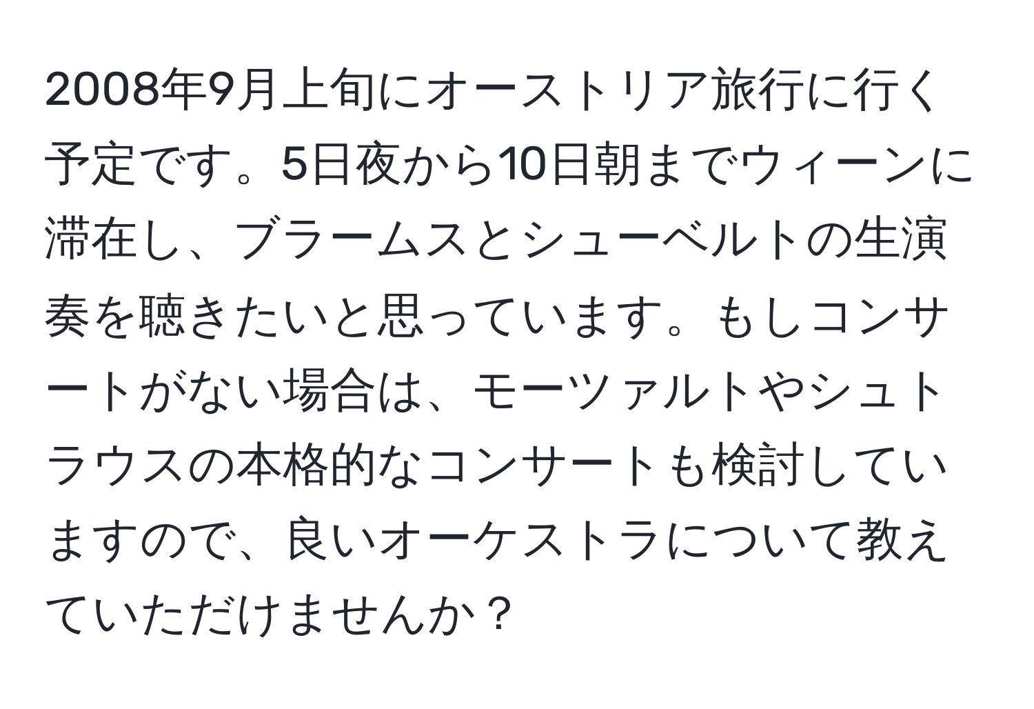 2008年9月上旬にオーストリア旅行に行く予定です。5日夜から10日朝までウィーンに滞在し、ブラームスとシューベルトの生演奏を聴きたいと思っています。もしコンサートがない場合は、モーツァルトやシュトラウスの本格的なコンサートも検討していますので、良いオーケストラについて教えていただけませんか？