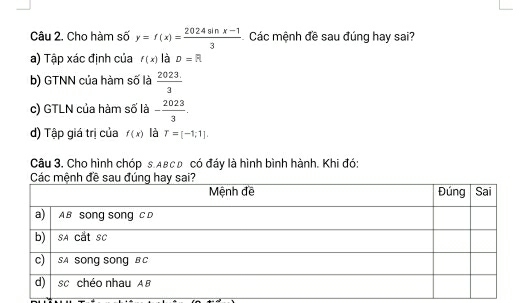 Cho hàm số y=f(x)= (2024sin x-1)/3  Các mệnh đề sau đúng hay sai? 
a) Tập xác định của f(x) là D=R
b) GTNN của hàm số là  (2023.)/3 
c) GTLN của hàm số là - 2023/3 . 
d) Tập giá trị của f(x) là T=[-1;1]. 
Câu 3. Cho hình chóp s. Aвc0 có đáy là hình bình hành. Khi đó: