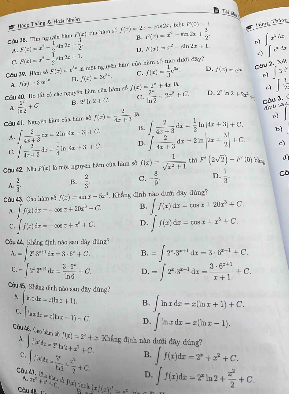 Tài liệu
Hùng Thắng & Hoài Nhiên
Câu 38. Tìm nguyên hàm F(x) của hàm số f(x)=2x-cos 2x :, biết F(0)=1.
Hùng Thắng
A. F(x)=x^2- 1/2 sin 2x+ 3/2 . B. F(x)=x^2-sin 2x+ 3/2 .
D. F(x)=x^2-sin 2x+1. a) ∈t x^3dx=
c) ∈t e^xdx
C. F(x)=x^2- 1/2 sin 2x+1.
Câu 39. Hàm số F(x)=e^(3x)1a là một nguyên hàm của hàm số nào dưới đây?
A. f(x)=3xe^(3x). B. f(x)=3e^(3x). C. f(x)= 1/3 e^(3x). D. f(x)=e^(3x).
Câu 2. Xet
a) ∈t 3x^2
Câu 40. Họ tất cả các nguyên hàm của hàm số f(x)=2^x+4xla
c)
D.
A.  2^x/ln 2 +C. B. 2^x ln 2+C. C.  2^x/ln 2 +2x^2+C. 2^xln 2+2x^2+ ∈t  1/2x 
Câu 3. (
định sau.
Câu 41. Nguyên hàm của hàm số f(x)= 2/4x+3  là
a)
B.
A. ∈t  2/4x+3 dx=2ln |4x+3|+C. ∈t  2/4x+3 dx= 1/2 ln |4x+3|+C.
b)
C. ∈t  2/4x+3 dx= 1/4 ln |4x+3|+C.
D. ∈tlimits  2/4x+3 dx=2ln |2x+ 3/2 |+C.
c)
Câu 42. Nếu F(x) là một nguyên hàm của hàm số f(x)= 1/sqrt(x^2+1)  thì F'(2sqrt(2))-F'( 0) băng d)
Câ
A.  2/3 .
B. - 2/3 .
D.
C. - 8/9 .  1/3 .
Câu 43. Cho hàm số f(x)=sin x+5x^4 *. Khẳng định nào dưới đây đúng?
A. ∈t f(x)dx=-cos x+20x^3+C. B. ∈t f(x)dx=cos x+20x^3+C.
D.
C. ∈t f(x)dx=-cos x+x^5+C. ∈t f(x)dx=cos x+x^5+C.
Câu 44. Khẳng định nào sau đây đúng?
A.=∈t 2^x· 3^(x+1)dx=3· 6^x+C.
B. =∈t 2^x· 3^(x+1)dx=3· 6^(x+1)+C.
C.=∈t 2^x· 3^(x+1)dx= 3· 6^x/ln 6 +C.
D. =∈t 2^x· 3^(x+1)dx= (3· 6^(x+1))/x+1 +C.
Câu 45. Khẳng định nào sau đãy đúng?
A. ∈t ln xdx=x(ln x+1).
B. ∈t ln xdx=x(ln x+1)+C.
C. ∈t ln xdx=x(ln x-1)+C.
D. ∈t ln xdx=x(ln x-1).
Câu 46. Cho hàm số f(x)=2^x+x Khẳng định nào dưới đây đúng?
A. ∈t f(x)dx=2^xln 2+x^2+C.
C. ∈t f(x)dx= 2^x/ln 2 + x^2/2 +C.
B. ∈t f(x)dx=2^x+x^2+C.
A.
D. ∈t f(x)dx=2^xln 2+ x^2/2 +C.
Câu 47. Cho hàm số xe^x+e^x+C. f(x) thoả (xf(x))'=e^xy
Câu 48. ∩ B