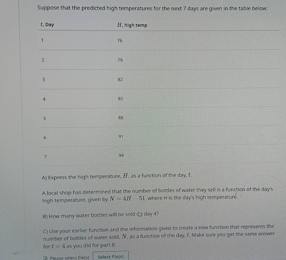 Suppose that the predicted high temperatures for the next 7 days are given in the table below: 
A) Express the high temperature, H, as a function of the day, t. 
A local shop has determined that the number of bottles of water they sell is a function of the day's 
high temperature, given by N=4H-51 , where H is the day ’s high temperature. 
B) How many water bottles will be sold da day 4? 
C) Use your earlier function and the information given to create a new function that represents the 
number of bottles of water sold, N, as a function of the day, t. Make sure you get the same answer 
for t=4 as you did for part B. 
Please select file(s) Select file(s)