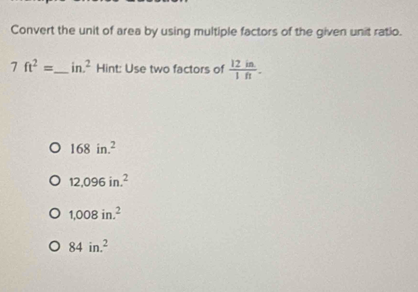 Convert the unit of area by using multiple factors of the given unit ratio.
7ft^2= _  in.^2 Hint: Use two factors of  (12in.)/1ft .
168in.^2
12,096in.^2
1,008in.^2
84in.^2