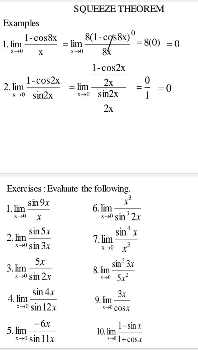 SQUEEZE THEOREM 
Examples 
1. limlimits _xto 0 (1-cos 8x)/x =limlimits _xto 0frac 8(1-cos 8s8x)^08x=8(0)=0
2 limlimits _xto 0 (1-cos 2x)/sin 2x =limlimits _xto 0frac  (1-cos 2x)/2x  sin 2x/2x = 0/1 =0
Exercises : Evaluate the following. 
1 limlimits _xto 0 sin 9x/x 
6 limlimits _xto 0 x^3/sin^32x 
2. limlimits _xto 0 sin 5x/sin 3x  limlimits _xto 0 sin^4x/x^3 
7. 
3. limlimits _xto 0 5x/sin 2x  limlimits _xto 0 sin^23x/5x^2 
8. 
4. limlimits _xto 0 sin 4x/sin 12x  limlimits _xto 0 3x/cos x 
9. 
5. limlimits _xto 0 (-6x)/sin 11x  10. limlimits _xto 0 (1-sin x)/1+cos x 