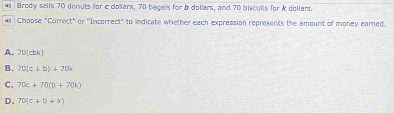 Brody sells 70 donuts for c dollars, 70 bagels for b dollars, and 70 biscuits for k dollars.
Choose "Correct" or "Incorrect" to indicate whether each expression represents the amount of money earned.
A. 70 (cbk)
B. 70(c+b)+70k
C. 70c+70(b+70k)
D. 70(c+b+k)