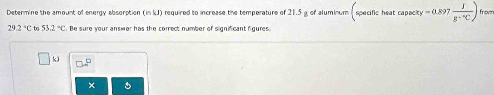 □  (-3,4)
Determine the amount of energy absorption (in kJ) required to increase the temperature of 21.5 g of aluminum spe cifiche at capacity =0.897 J/g·°C ) from
29.2°C to 53.2°C. Be sure your answer has the correct number of significant figures.
kJ □ .beginarrayr □  endarray endarray 
×