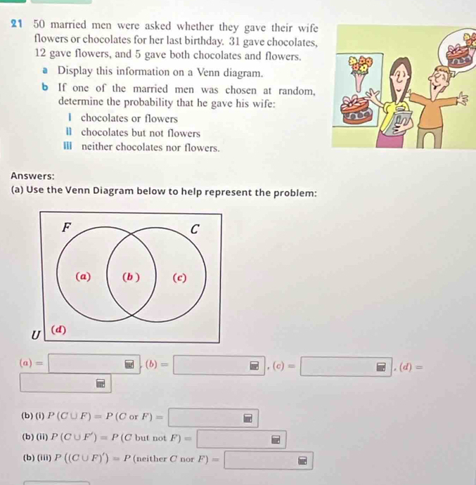21 50 married men were asked whether they gave their wife 
flowers or chocolates for her last birthday. 31 gave chocolates,
12 gave flowers, and 5 gave both chocolates and flowers. 
a Display this information on a Venn diagram. 
b If one of the married men was chosen at random, 
determine the probability that he gave his wife: 
I chocolates or flowers 
Ⅱ chocolates but not flowers 
Ⅲ neither chocolates nor flowers. 
Answers: 
(a) Use the Venn Diagram below to help represent the problem:
(a)=□ , (b)=□ , (c)=□ , (d)=
□ 
(b) (i) P(C∪ F)=P(CorF)=□
(b) (ii) P(C∪ F')=P(CbutnotF)=□
(b) (iii) P((C∪ F)')=P (neither C nor F)=□