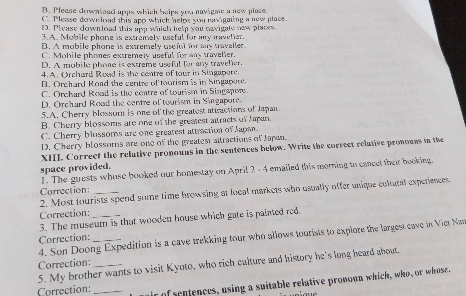 B. Please download apps which helps you navigate a new place.
C. Please download this app which helps you navigating a new place.
D. Please download this app which help you navigate new places.
3.A. Mobile phone is extremely useful for any traveller.
B. A mobile phone is extremely useful for any traveller.
C. Mobile phones extremely useful for any traveller.
D. A mobile phone is extreme useful for any traveller.
4.A. Orchard Road is the centre of tour in Singapore.
B. Orchard Road the centre of tourism is in Singapore.
C. Orchard Road is the centre of tourism in Singapore.
D. Orchard Road the centre of tourism in Singapore.
5.A. Cherry blossom is one of the greatest attractions of Japan.
B. Cherry blossoms are one of the greatest attracts of Japan.
C. Cherry blossoms are one greatest attraction of Japan.
D. Cherry blossoms are one of the greatest attractions of Japan.
XIII. Correct the relative pronouns in the sentences below. Write the correct relative pronouns in the
space provided.
1. The guests whose booked our homestay on April 2 - 4 emailed this morning to cancel their booking.
Correction:
2. Most tourists spend some time browsing at local markets who usually offer unique cultural experiences.
Correction:
3. The museum is that wooden house which gate is painted red.
4. Son Doong Expedition is a cave trekking tour who allows tourists to explore the largest cave in Viet Nan
Correction:_
Correction: 5. My brother wants to visit Kyoto, who rich culture and history he’s long heard about.
Correction:_
ir of sentences, using a suitable relative pronoun which, who, or whose.