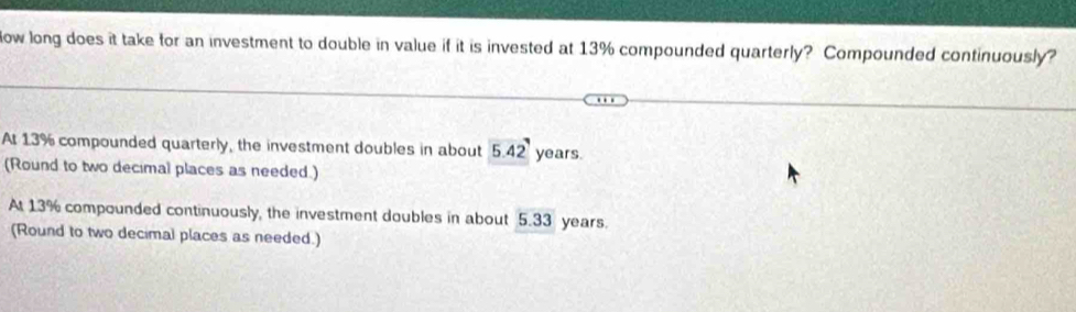 Now long does it take for an investment to double in value if it is invested at 13% compounded quarterly? Compounded continuously?
At 13% compounded quarterly, the investment doubles in about 5.42 years.
(Round to two decimal places as needed.)
At 13% compounded continuously, the investment doubles in about 5.33 years.
(Round to two decimal places as needed.)