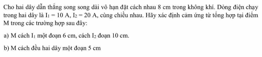 Cho hai dây dẫn thắng song song dài vô hạn đặt cách nhau 8 cm trong không khí. Dòng điện chạy 
trong hai dây là I_1=10A, I_2=20A 1, cùng chiều nhau. Hãy xác định cảm ứng từ tổng hợp tại điểm 
M trong các trường hợp sau đây: 
a) M cách I_1 một đoạn 6 cm, cách I_2 đoạn 10 cm. 
b) M cách đều hai dây một đoạn 5 cm