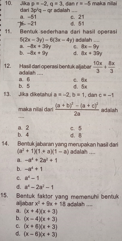 Jika p=-2, q=3 , dan r=-5 maka nilai
dari 3p^2q-qr adalah ....
a. -51 c. 21
b. -21 d. 51
11. Bentuk sederhana dari hasil operasi
5(2x-3y)-6(3x-4y) adalah ....
a. -8x+39y C. 8x-9y
b. -8x+9y d. 8x+39y
12. Hasil dari operasi bentuk aljabar  10x/3 + 8x/3 
adalah ....
a. 6 c. 6x
b. 5 d. 5x
13. Jika diketahui a=-2, b=1 , dan c=-1
maka nilai dari frac (a+b)^2-(a+c)^22a adalah
_.
a. 2 c. 5
b. 4 d. 8
14. Bentuk jabaran yang merupakan hasil dari
(a^2+1)(1+a)(1-a) adalah ....
a. -a^4+2a^2+1
b. -a^4+1
C. a^4-1
d. a^4-2a^2-1
15. Bentuk faktor yang memenuhi bentuk
aljabar x^2+9x+18 adalah ....
a. (x+4)(x+3)
b. (x-4)(x+3)
C. (x+6)(x+3)
d. (x-6)(x+3)