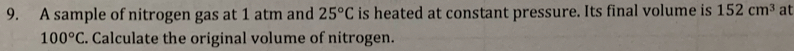 A sample of nitrogen gas at 1 atm and 25°C is heated at constant pressure. Its final volume is 152cm^3 at
100°C E. Calculate the original volume of nitrogen.