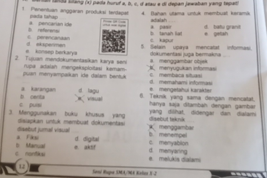 san tanda šilang (x) pada huruf a, b, c, d atau e di depan jawaban yang tepat!
1. Penentuan anggaran produksi terdapat 4. Bahan utama untuk membuat keramik
pada tahap adalah ....
a. pencarian ide
a. pasir d. batu granit
b. referensi b. tanah liat e getah
c. perencanaan c. kapur
d eksperimen 5. Selain upaya mencatat informasi.
e konsep berkarya dokumentasi juga bermakna
2. Tujuan mendokumentasikan karya seni a. menggambar objek
rupa adalah mengeksploitasi kemam- menyugukan informasi
puan menyampaikan ide dalam bentuk c. membaca situasi
d. memahami informasi
a karangan d lagu
e. mengetahui karakter
b. cenita e visual
6. Teknik yang sama dengan mencatat.
hanya saja ditambah dəngan gambar
c pulsi yang dillhat. didengar dan dialami
3. Menggunakan buku khusus yang disebut taknik
disiapkan untuk membuat dokumentasi menggambar
disebut jural visual b. menempel
a Fiesi d. digital c. menyablon
b Manual e. aktif d. menyaring
c nonfike e. melukis dialami
12
Sani Rupa SMA/MA Kalus X-2