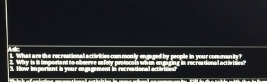 Asic 1. What are the recreational activities commonly engaged by people in your community? 
2. Why is it important to observe safety protocols when engaging in recreational activities? 
3. How important is your engagement in recreational activities?