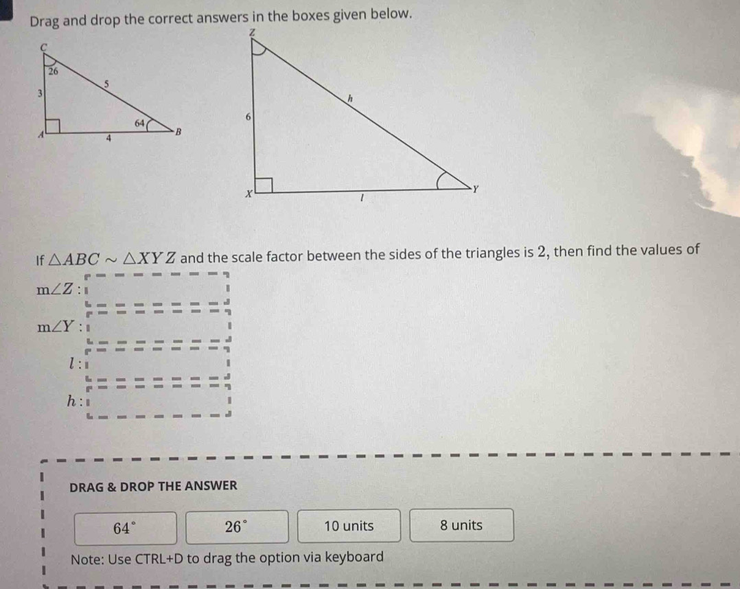 If △ ABCsim △ XYZ and the scale factor between the sides of the triangles is 2, then find the values of
m∠ Z : 1
m∠ Y
h
DRAG & DROP THE ANSWER
64° 10 units 8 units
26°
Note: Use CTRL+D to drag the option via keyboard