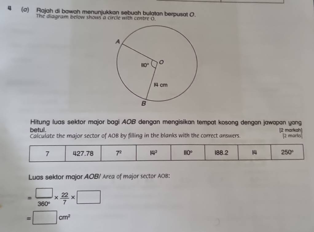 4 (a) Rajah di bawah menunjukkan sebuah bulatan berpusat 0.
The diagram below shows a circle with centre O.
Hitung luas sektor major bagi AOB dengan mengisikan tempat kosong dengan jawapan yang
betul . [2 markah]
Calculate the major sector of AOB by filling in the blanks with the correct answers. [2 marks]
Luas sektor major AOB/ Area of major sector AOB:
= □ /360° *  22/7 * □
=□ cm^2