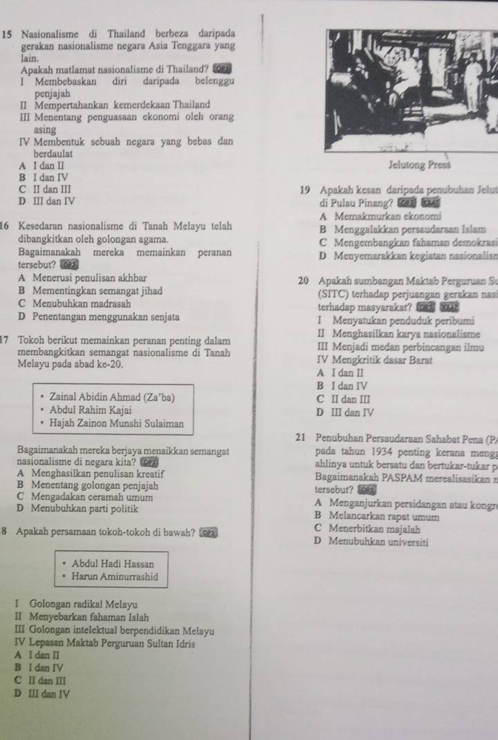 Nasionalisme di Thailand berbeza daripada
gerakan nasionalisme negara Asia Tenggara yang
lain.
Apakah matlamat nasionalisme di Thailand? an
I Membebaskan diri daripada belenggu
penjajah
II Mempertahankan kemerdekaan Thailand
III Menentang penguasaan ekonomi oleh orang
asing
IV Membentuk sebuah negara yang bebas dan
berdaulat
A I dan II Jelutong Press
B I dan IV
C II dan III 19 Apakah kesan daripada penubuhan Jelut
D III dan IV di Pulau Pinang? ln
A Memakmurkan ekonomi
16 Kesedaran nasionalisme di Tanah Melayu telah B Menggalakkan persaudaraan Islam
dibangkitkan oleh golongan agama. C Mengembangkan fahaman demokrasi
Bagaimanakah mereka memainkan peranan D Menyemarakkan kegiatan nasionalisn
tersebut? a
A Menerusi penulisan akhbar 20 Apakah sumbangan Maktab Perguruan Sự
B Mementingkan semangat jihad (SITC) terhadap perjuangan gerakan nas
C Menubuhkan madrasah terhadap masyarakat?     bowr
D Penentangan menggunakan senjata I Menyatukan penduduk peribumi
II Menghasilkan karya nasionalisme
17 Tokoh berikut memainkan peranan penting dalam III Menjadi medan perbincangan ilmu
membangkitkan semangat nasionalisme di Tanah IV Mengkritik dasar Barat
Melayu pada abad ke-20.
A I dan II
B I dan IV
Zainal Abidin Ahmad (Za’ba) C II dan III
Abdul Rahim Kajai D Ⅲ dan IV
Hajah Zainon Munshi Sulaiman
21 Penubuhan Persaudaraan Sahabat Pena (Pa
Bagaimanakah mereka berjaya menaikkan semangat pada tahun 1934 penting kerana meng
nasionalisme di negara kita? or ahlinya untuk bersatu dan bertukar-tukar p
A Menghasilkan penulisan kreatif Bagaimanakah PASPAM merealisasikan n
B Menentang golongan penjajah tersebut?
C Mengadakan ceramah umum A Menganjurkan persidangan atau kongr
D Menubuhkan parti politik B Melancarkan rapat umum
C Menerbitkan majalah
8 Apakah persamaan tokoh-tokoh di bawah? 1op D Menubuhkan universiti
Abdul Hadi Hassan
Harun Aminurrashid
I Golongan radikal Melayu
II Menyebarkan fahaman Islah
III Golongan intelektual berpendidikan Melayu
IV Lepasan Maktab Perguruan Sultan Idris
A l dan II
B I dan IV
C II dan III
D III dan IV