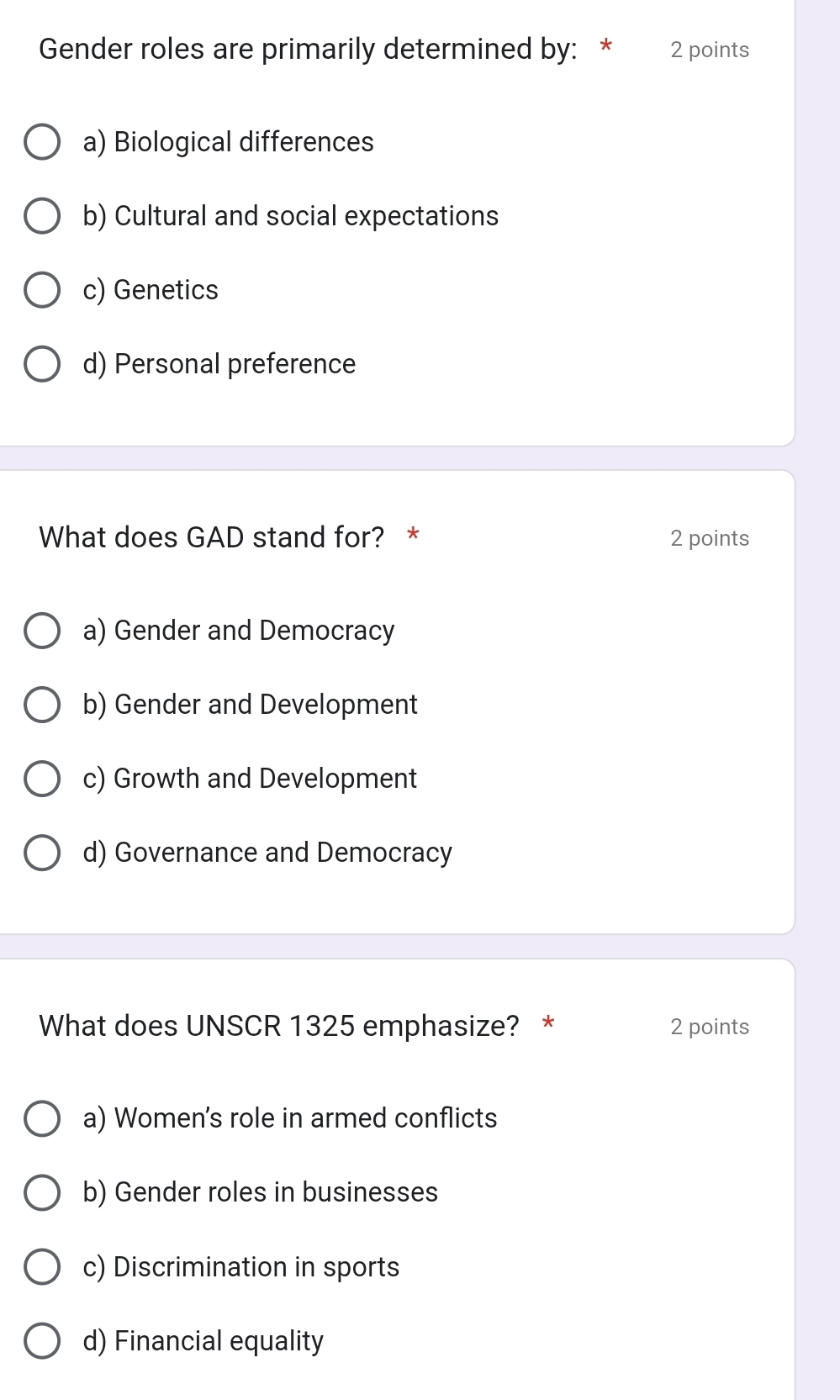 Gender roles are primarily determined by: * 2 points
a) Biological differences
b) Cultural and social expectations
c) Genetics
d) Personal preference
What does GAD stand for? * 2 points
a) Gender and Democracy
b) Gender and Development
c) Growth and Development
d) Governance and Democracy
What does UNSCR 1325 emphasize? * 2 points
a) Women's role in armed conflicts
b) Gender roles in businesses
c) Discrimination in sports
d) Financial equality