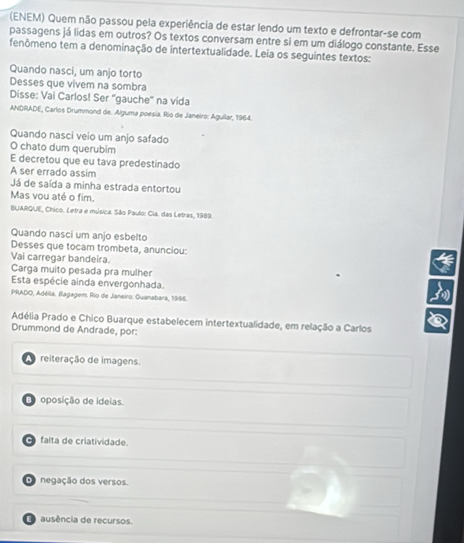 (ENEM) Quem não passou pela experiência de estar lendo um texto e defrontar-se com
passagens já lidas em outros? Os textos conversam entre si em um diálogo constante. Esse
fenômeno tem a denominação de intertextualidade. Leia os seguintes textos:
Quando nasci, um anjo torto
Desses que vivem na sombra
Disse: Vai Carlos! Ser “gauche' na vida
ANDRADE, Carlos Drummond de. Alguma poesía. Río de Janeiro: Aguilar, 1964.
Quando nasci veio um anjo safado
O chato dum querubim
E decretou que eu tava predestinado
A ser errado assim
Já de saída a minha estrada entortou
Mas vou até o fim.
BUARQUE, Chico. Letra e música. São Paulo: Cia. das Letras, 1989.
Quando nasci um anjo esbelto
Desses que tocam trombeta, anunciou:
Vai carregar bandeira.
Carga muito pesada pra mulher
Esta espécie ainda envergonhada.
PRADO, Adélia. Bagagem. Rio de Janeiro: Guanabara, 1986.
Adélia Prado e Chico Buarque estabelecem intertextualidade, em relação a Carlos
Drummond de Andrade, por:
reiteração de imagens.
B oposição de ideias.
C falta de criatividade.
Do negação dos versos.
ausência de recursos.