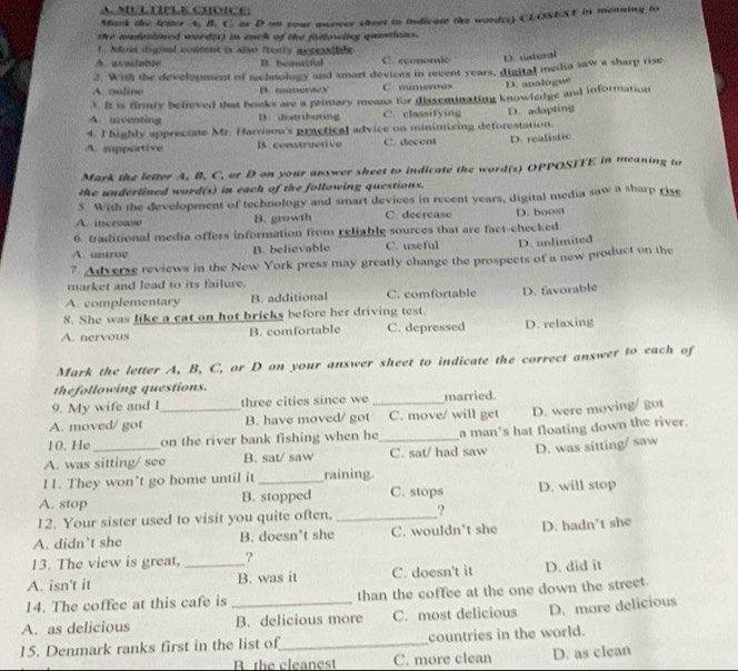 Mirk the letter A. B. C. ar D on your quoer street to indicate the word(r) CLOSEST in meaning to
the andectined word(s) in euch of the fotlowing quasticns.
f . dois diginal conment is alse froely acceaible
aita b D. beaniful C. economic D. aateral
2. With the development of mchnology and smart devices in recent years, digital media saw a sharp rise
A. oaline C. numerous D. analogue
3. It is firmly befieved that books are a primary means for disseminating knowledge and information
A. unventing D. distributing C. classifying
4. I highly appreciate Mr. Harrisen's practical advice on minimizing deforestation. D. adapting
A. supportive B. constructive C. decent D. realistic
Mark the lefter A. B. C. or D on your answer sheet to indicate the word(s) OPPOSITE in meaning to
the underlined word(s) in each of the following questions.
5. With the development of technology and smart devices in recent years, digital media saw a sharp rise
A. increase B. growth C. decrease
6. traditional media offers information from reliable sources that are fact-checked. D. boost
A. untroe B. believable C. useful D. unlimited
7. Adverse reviews in the New York press may greatly change the prospects of a new product on the
market and lead to its failure.
A. complementary B. additional C. comfortable
8. She was like a cat on hot bricks before her driving test. D. favorable
A. nervous B. comfortable C. depressed D. relaxing
Mark the letter A, B, C, or D on your answer sheet to indicate the correct answer to each of
thefollowing questions.
9. My wife and I three cities since we married.
A. moved/ got _B. have moved/ got_ C. move/ will get D. were moving/ got
10. He on the river bank fishing when he_ a man's hat floating down the river.
A. was sitting/ see B. sat/ saw C. sat/ had saw D. was sitting/ saw
11. They won’t go home until it_ raining.
A. stop B. stopped C. stops D. will stop
12. Your sister used to visit you quite often. _.?
A. didn't she B. doesn’t she C. wouldn't she D. hadn’t she
13. The view is great, ?
A. isn't it _B. was it C. doesn't it D. did it
14. The coffee at this cafe is than the coffee at the one down the street.
A. as delicious _B. delicious more C. most delicious D. more delicious
15. Denmark ranks first in the list of_ countries in the world.
B. the cleanest C. more clean D. as clean
