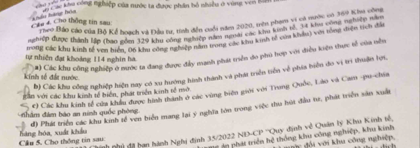 khẩu hàng hóa v) Các khu công nghiệp của nước ta được phần bỏ nhiều ở vùng ven brn 
Theo Báo cáo của Bộ Kể hoạch và Đầu tư, tính đến cuối năm 2020, trên phạn vi cả nước có 369 Khu công 
Cầu 4. Cho thông tin sau: 
nghiệp được thành lập (bao gồm 329 khu công nghiệp năm ngoài các khu kinh tế, 34 khu công nghiệp nă 
trong các khu kinh tế ven biển. 06 khu công nghiệp năm trong các khu kinh tế của khẩu) với tổng điện tích đấn 
2) Các khu công nghiệp ở nước ta đang được đẩy mạnh phát triển do phủ hợp với điều kiện thực tế của nền 
tự nhiên đạt khoảng 114 nghin ha 
b) Các khu công nghiệp hiện nay có xu hướng hình thành và phát triển tiền về phía biển do vị trí thuận lợi. 
kính tế đất nước. 
c) Các khu kính tế cửa khẩu được hình thành ở các vùng biên giới với Trung Quốc, Lào và Cam -pu-chía 
gần với các khu kinh tế biển, phát triển kinh tế mở 
d) Phát triển các khu kinh tế ven biển mang lại ý nghĩa lớn trong việc thu hút đầu tư, phát triển sản xuất 
nhâm đảm bảo an ninh quốc phòng. 
hàng hóa, xuất khẩu 
ch nhủ đã bạn hành Nghị định 35/2022 NĐ-CP ''Quy định về Quân lý Khu Kính tế, 
n ản phát triển hệ thống khu công nghiệp, khu kính 
Cầu 5. Cho thông tín sau: 
đ đối với khu công nghiệp, 
lích