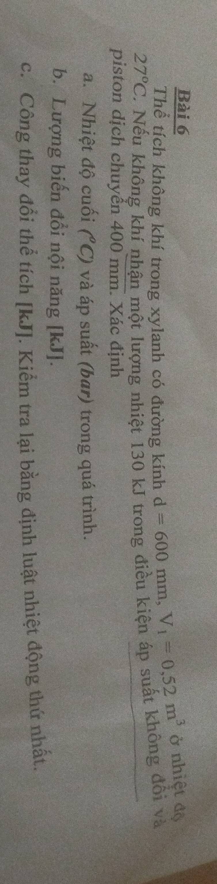 Thể tích không khí trong xylanh có đường kính d=600mm, V_1=0,52m^3 ở nhiệt độ
27°C 1 Nếu không khí nhận một lượng nhiệt 130 kJ trong điều kiện áp suất không đổi và 
piston dịch chuyển 400 mm. Xác định 
a. Nhiệt độ cuối (^circ C) và áp suất (bar) trong quá trình. 
b. Lượng biến đổi nội năng [ kJ ]. 
c. Công thay đổi thể tích [ kJ ]. Kiểm tra lại bằng định luật nhiệt động thứ nhất.