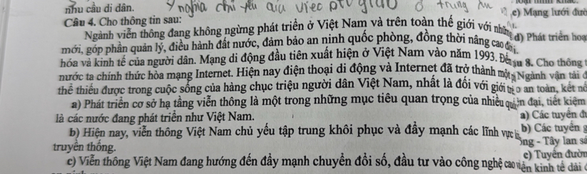 nhu cầu di dân. 
Câu 4. Cho thông tin sau: c) Mạng lưới đườ 
Ngành viễn thông đang không ngừng phát triển ở Việt Nam và trên toàn thế giới với những 
mới, góp phần quản lý, điều hành đất nước, đảm bảo an ninh quốc phòng, đồng thời nâng cao đi d) Phát triển hoạ 
hỏa và kinh tế của người dân. Mạng di động đầu tiên xuất hiện ở Việt Nam vào năm 1993. Đếnu 8. Cho thông 
nước ta chính thức hòa mạng Internet. Hiện nay điện thoại di động và Internet đã trở thành một, Ngành vận tài ở 
thể thiểu được trong cuộc sống của hàng chục triệu người dân Việt Nam, nhất là đối với giới tr o an toàn, kết nó 
a) Phát triển cơ sở hạ tầng viễn thông là một trong những mục tiêu quan trọng của nhiều quân đại, tiết kiêm 
là các nước đang phát triển như Việt Nam. 
) Các tuyển đ 
b) Hiện nay, viễn thông Việt Nam chủ yếu tập trung khôi phục và đẩy mạnh các lĩnh vực h b) Các tuyển g 
truyền thống. Ông - Tây lan sá 
c) Viễn thông Việt Nam đang hướng đến đầy mạnh chuyền đổi số, đầu tư vào công nghệ cao vên kinh tế dài ở e) Tuyên đườn