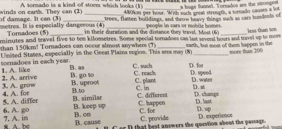 to mh m ecn biank i the romow
A tornado is a kind of storm which looks (1) a huge funnel. Tornados are the strongest
winds on earth. They can (2) _ 480km per hour. With such great strength, a tornado causes a lot
of damage. It can (3) _trees, flatten buildings, and throw heavy things such as cars hundreds of
metres. It is especially dangerous (4) _people in cars or mobile homes.
Tornadoes (5) _in their duration and the distance they travel. Most (6)_
less than ten
minutes and travel five to ten kilometres. Some special tornadoes can last several hours and travel up to more
than 150km! Tornadoes can occur almost anywhere (7) _earth, but most of them happen in the
United States, especially in the Great Plains region. This area may (8)
tornadoes in each year. _more than 200
1. A. like B. as
C. such D. for
2. A. arrive B. go to C. reach D. speed
3. A. grow B. uproot C. plant
D. water
4. A. for B.to C. in D. at
5. A. differ B. similar
C. different D. change
6. A. go B. keep up
C. happen D. last
7. A. in B. on C. for
D. up
8 A be B. cause C. provide D. experience
C or D that best answers the question about the passage.