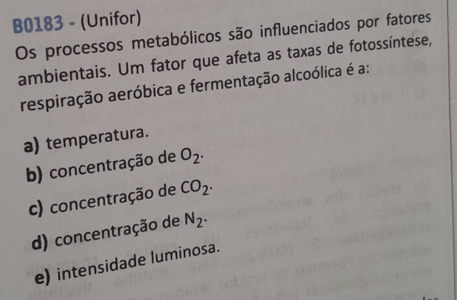 B0183 - (Unifor)
Os processos metabólicos são influenciados por fatores
ambientais. Um fator que afeta as taxas de fotossíntese,
respiração aeróbica e fermentação alcoólica é a:
a) temperatura.
b) concentração de O_2.
c) concentração de CO_2.
d) concentração de N_2.
e) intensidade luminosa.