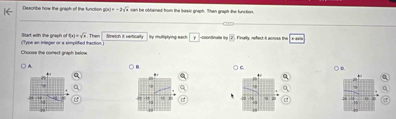 Describe how the graph of the function g(x)=-2sqrt(x) can be obtained from the basic graph. Then graph the function.
Start with the graph of f(x)=sqrt(x). Then Stretch it vertically by multiplying each y -coordinate by boxed 2 Finally, reflect it across the
(Type an integer or a simplified fraction.) x-axis
Choose the correct graph below.
A.
B.
C.
D.
Q