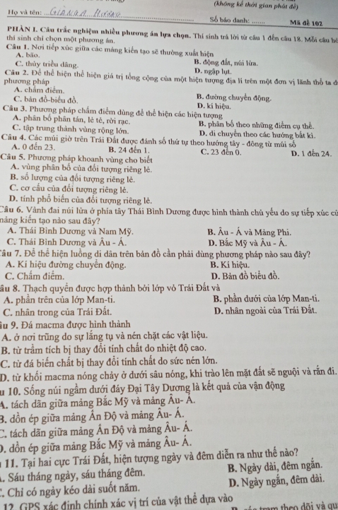 (không kể thời gian phát đề)
Họ và tên: _Số báo danh: _Mã đè 102
PHÀN I. Câu trắc nghiệm nhiều phương án lựa chọn. Thí sinh trá lời từ câu 1 đến câu 18. Mỗi câu hỏ
thí sinh chỉ chọn một phương án.
Câu 1. Nơi tiếp xúc giữa các mảng kiến tạo sẽ thường xuất hiện
A. bão.
C. thủy triều dâng. B. động đất, núi lửa.
D. ngập lụt.
Câu 2. Để thể hiện thể hiện giá trị tổng cộng của một hiện tượng địa lí trên một đơn vị lãnh thổ ta đi
phương pháp
A. chẩm điểm. B. đường chuyển động.
C. bản đồ-biểu đồ. D. kí hiệu.
Câu 3. Phương pháp chẩm điểm dùng để thể hiện các hiện tượng
A. phân bố phân tán, lẻ tẻ, rời rạc. B. phân bố theo những điểm cụ thể.
C. tập trung thành vùng rộng lớn. D. di chuyển theo các hướng bắt ki.
Câu 4. Các múi giờ trên Trái Đất được đánh số thứ tự theo hướng tây - đông từ múi số
A. 0 đến 23. B. 24 đến 1. C. 23 đen 0.
Câu 5. Phương pháp khoanh vùng cho biết D. 1 đến 24.
A. vùng phân bố của đổi tượng riêng lẻ.
B. số lượng của đổi tượng riêng lẻ.
C. cơ cấu của đối tượng riêng lẻ.
D. tính phổ biến của đổi tượng riêng lẻ.
Câu 6. Vành đai núi lửa ở phía tây Thái Bình Dương được hình thành chủ yếu do sự tiếp xúc cũ
nảng kiến tạo nào sau đây?
A. Thái Bình Dương và Nam Mỹ. B. Âu - Á và Mảng Phi.
C. Thái Bình Dương và Âu - Á D. Bắc Mỹ và Âu - Á.
Tâu 7. Để thể hiện luồng di dân trên bản đồ cần phải dùng phương pháp nào sau đây?
A. Kí hiệu đường chuyển động. B. Kí hiệu.
C. Chẩm điểm. D. Bản đồ biểu đồ.
ầu 8. Thạch quyền được hợp thành bởi lớp vỏ Trái Đất và
A. phần trên của lớp Man-ti. B. phần dưới của lớp Man-ti.
C. nhân trong của Trái Đất. D. nhân ngoài của Trái Đất.
âu 9. Đá macma được hình thành
A. ở nơi trũng do sự lắng tụ và nén chặt các vật liệu.
B. từ trầm tích bị thay đổi tính chất do nhiệt độ cao.
C. từ đá biến chất bị thay đổi tính chất do sức nén lớn.
D. từ khối macma nóng chảy ở dưới sâu nóng, khi trào lên mặt đất sẽ nguội và rằn đi.
Su 10. Sống núi ngầm dưới đáy Đại Tây Dương là kết quả của vận động
A. tách dãn giữa mảng Bắc Mỹ và mảng Âu- Á.
B. đồn ép giữa mảng Ấn Độ và mảng Âu- Á.
C. tách dãn giữa mảng Ấn Độ và mảng Âu- Á.
0. đồn ép giữa mảng Bắc Mỹ và mảng  Âu- Á.
* 11. Tại hai cực Trái Đất, hiện tượng ngày và đêm diễn ra như thế nào?
1. Sáu tháng ngày, sáu tháng đêm. B. Ngày dài, đêm ngắn.
C. Chỉ có ngày kéo dài suốt năm. D. Ngày ngắn, đêm dài.
12. GPS xác định chính xác vị trí của vật thể dựa vào
am theo đõi và qu