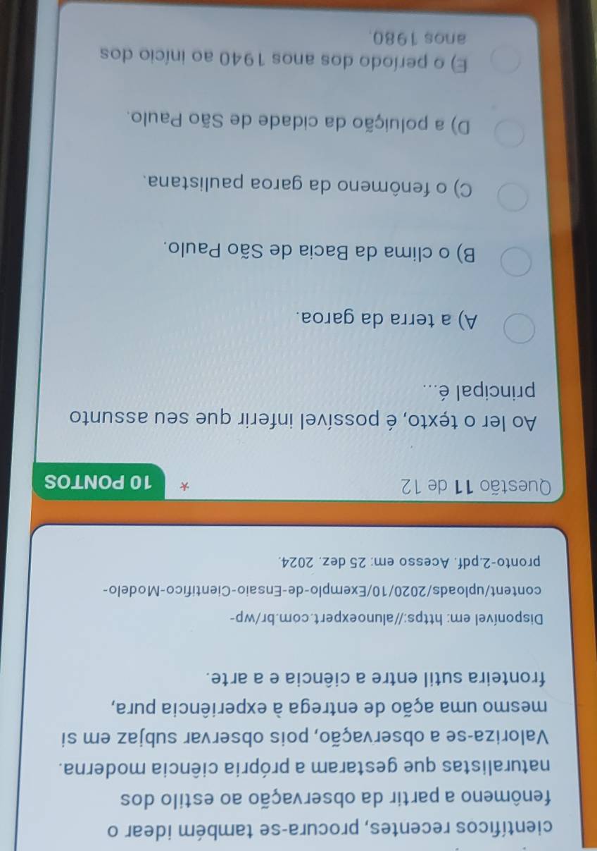 científicos recentes, procura-se também idear o
fenômeno a partir da observação ao estilo dos
naturalistas que gestaram a própria ciência moderna.
Valoriza-se a observação, pois observar subjaz em si
mesmo uma ação de entrega à experiência pura,
fronteira sutil entre a ciência e a arte.
Disponível em: https://alunoexpert.com.br/wp-
content/uploads/2020/10/Exemplo-de-Ensaio-Cientifico-Modelo-
pronto-2.pdf. Acesso em: 25 dez. 2024.
Questão 11 de 12 10 PONTOS
Ao ler o texto, é possível inferir que seu assunto
principal é...
A) a terra da garoa.
B) o clima da Bacia de São Paulo.
C) o fenômeno da garoa paulistana.
D) a poluição da cidade de São Paulo.
E) o período dos anos 1940 ao início dos
anos 1980.