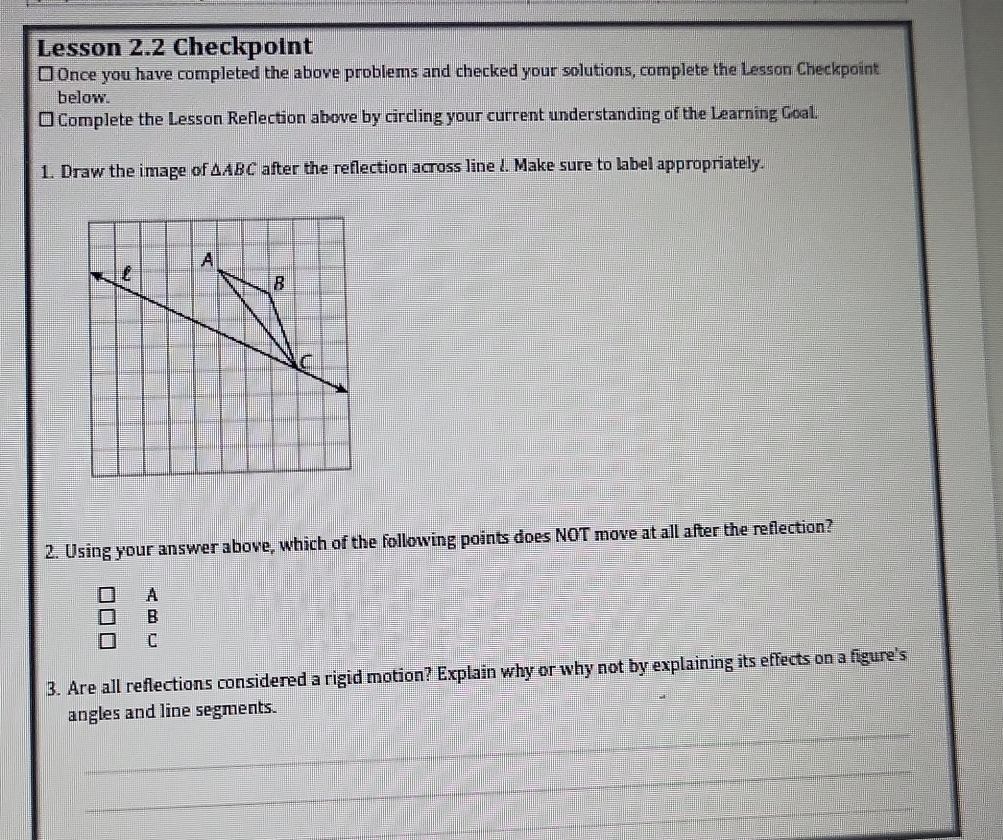 Lesson 2.2 Checkpoint
* Once you have completed the above problems and checked your solutions, complete the Lesson Checkpoint
below.
d Complete the Lesson Reflection above by circling your current understanding of the Learning Goal.
1. Draw the image of △ ABC after the reflection across line l. Make sure to label appropriately.
2. Using your answer above, which of the following points does NOT move at all after the reflection?
A
B
C
3. Are all reflections considered a rigid motion? Explain why or why not by explaining its effects on a figure's
angles and line segments.
_
_
_