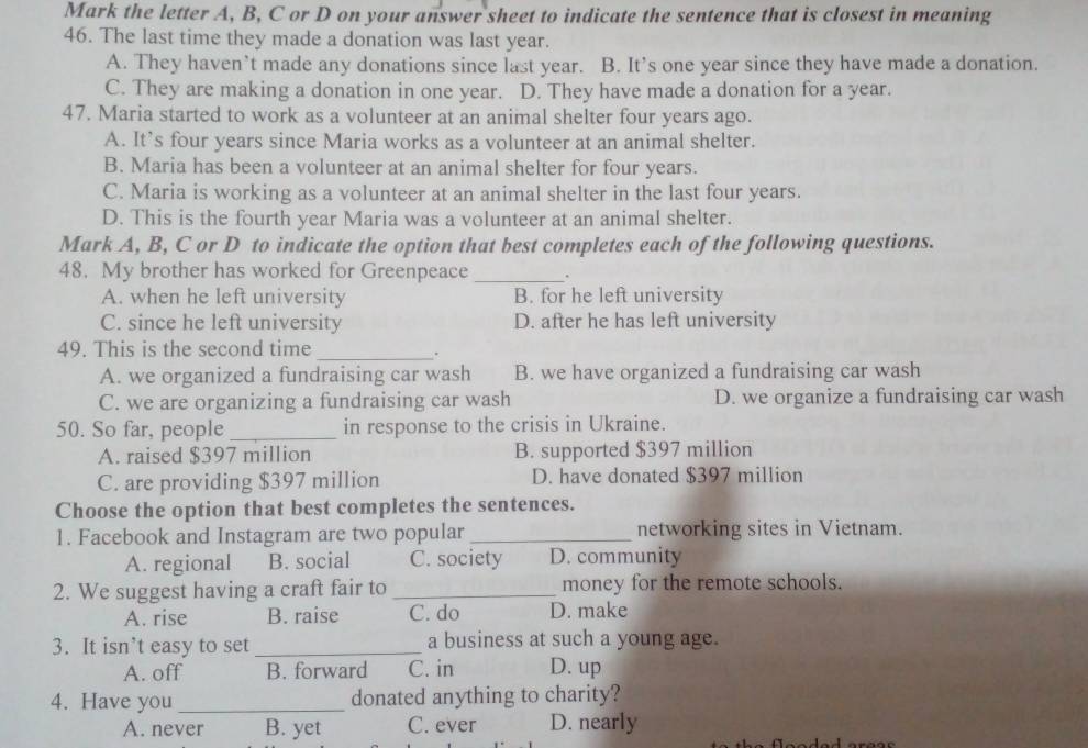 Mark the letter A, B, C or D on your answer sheet to indicate the sentence that is closest in meaning
46. The last time they made a donation was last year.
A. They haven’t made any donations since last year. B. It’s one year since they have made a donation.
C. They are making a donation in one year. D. They have made a donation for a year.
47. Maria started to work as a volunteer at an animal shelter four years ago.
A. It’s four years since Maria works as a volunteer at an animal shelter.
B. Maria has been a volunteer at an animal shelter for four years.
C. Maria is working as a volunteer at an animal shelter in the last four years.
D. This is the fourth year Maria was a volunteer at an animal shelter.
Mark A, B, C or D to indicate the option that best completes each of the following questions.
48. My brother has worked for Greenpeace _.
A. when he left university B. for he left university
C. since he left university D. after he has left university
49. This is the second time_
.
A. we organized a fundraising car wash B. we have organized a fundraising car wash
C. we are organizing a fundraising car wash D. we organize a fundraising car wash
50. So far, people_ in response to the crisis in Ukraine.
A. raised $397 million B. supported $397 million
C. are providing $397 million D. have donated $397 million
Choose the option that best completes the sentences.
1. Facebook and Instagram are two popular _networking sites in Vietnam.
A. regional B. social C. society D. community
2. We suggest having a craft fair to_ money for the remote schools.
A. rise B. raise C. do D. make
3. It isn’t easy to set _a business at such a young age.
A. off B. forward C. in D. up
4. Have you_ donated anything to charity?
A. never B. yet C. ever D. nearly