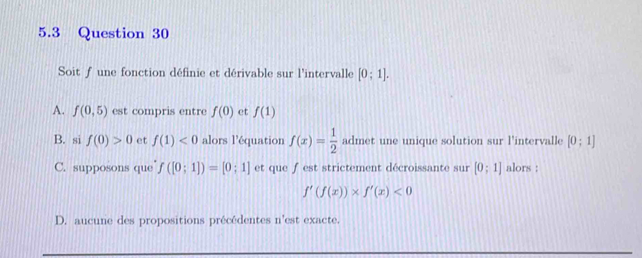 5.3 Question 30
Soit f une fonction définie et dérivable sur l'intervalle [0;1].
A. f(0,5) est compris entre f(0) et f(1)
B. si f(0)>0 et f(1)<0</tex> alors l’équation f(x)= 1/2  admet une unique solution sur l’intervalle [0;1]
C. supposons que f([0;1])=[0;1] et que f est strictement décroissante sur [0;1] alors :
f'(f(x))* f'(x)<0</tex>
D. aucune des propositions précédentes n'est exacte.