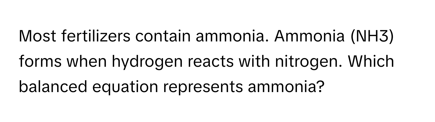 Most fertilizers contain ammonia. Ammonia (NH3) forms when hydrogen reacts with nitrogen. Which balanced equation represents ammonia?