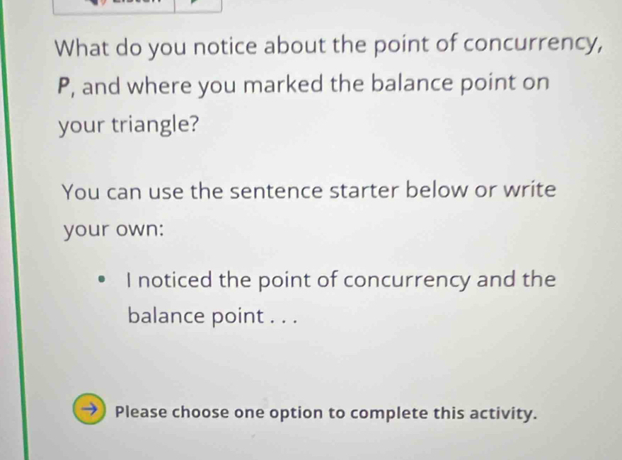 What do you notice about the point of concurrency,
P, and where you marked the balance point on 
your triangle? 
You can use the sentence starter below or write 
your own: 
I noticed the point of concurrency and the 
balance point . . . 
Please choose one option to complete this activity.