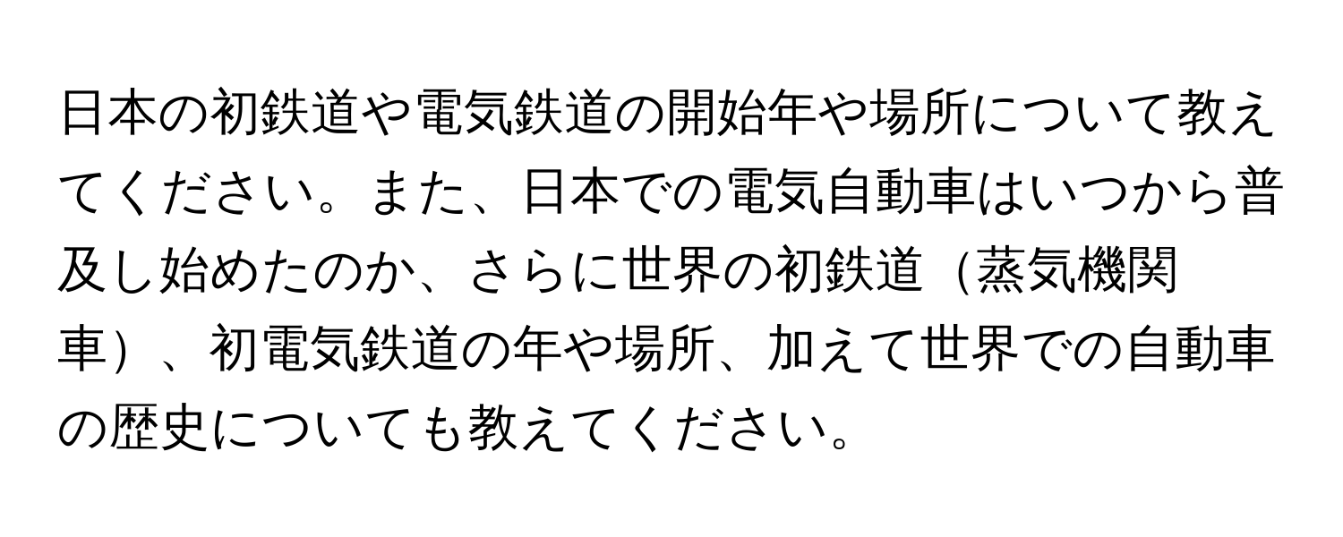 日本の初鉄道や電気鉄道の開始年や場所について教えてください。また、日本での電気自動車はいつから普及し始めたのか、さらに世界の初鉄道蒸気機関車、初電気鉄道の年や場所、加えて世界での自動車の歴史についても教えてください。