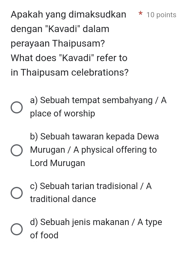 Apakah yang dimaksudkan * 10 points
dengan "Kavadi" dalam
perayaan Thaipusam?
What does "Kavadi" refer to
in Thaipusam celebrations?
a) Sebuah tempat sembahyang / A
place of worship
b) Sebuah tawaran kepada Dewa
Murugan / A physical offering to
Lord Murugan
c) Sebuah tarian tradisional / A
traditional dance
d) Sebuah jenis makanan / A type
of food