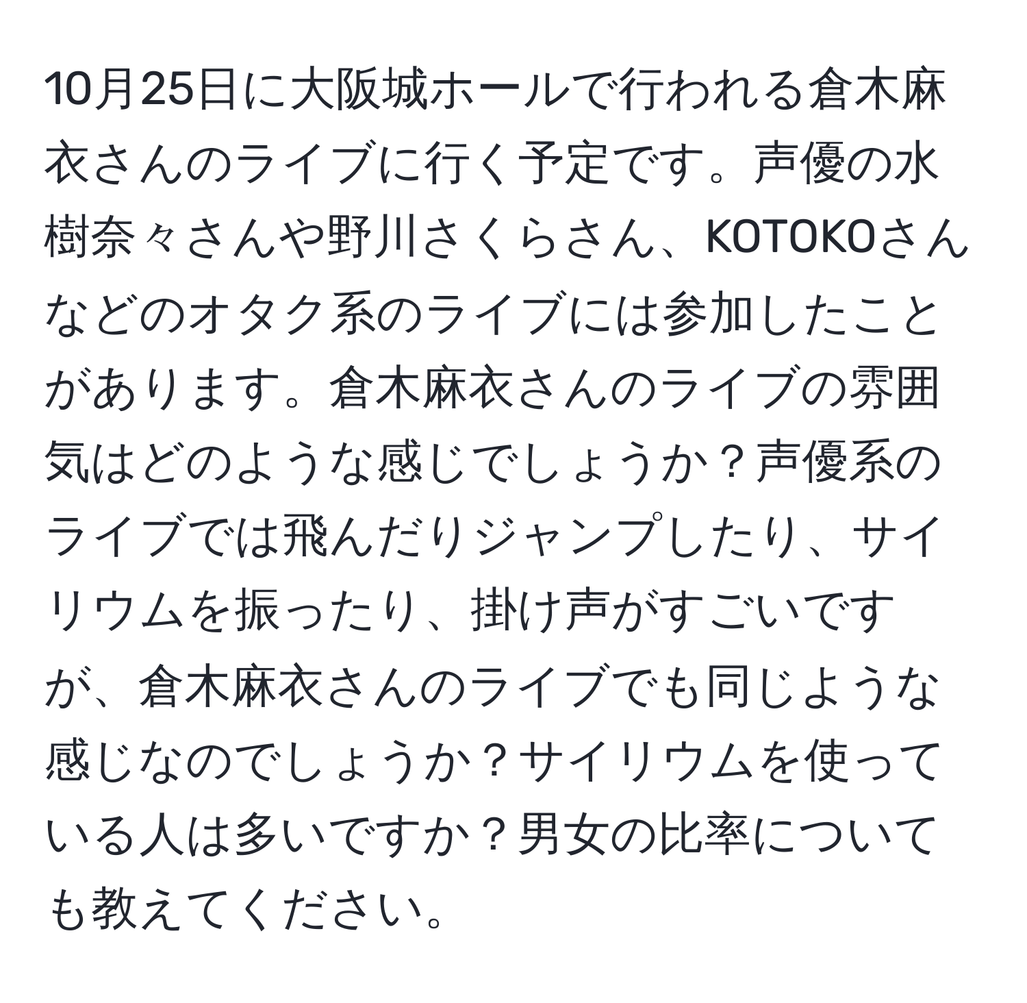 10月25日に大阪城ホールで行われる倉木麻衣さんのライブに行く予定です。声優の水樹奈々さんや野川さくらさん、KOTOKOさんなどのオタク系のライブには参加したことがあります。倉木麻衣さんのライブの雰囲気はどのような感じでしょうか？声優系のライブでは飛んだりジャンプしたり、サイリウムを振ったり、掛け声がすごいですが、倉木麻衣さんのライブでも同じような感じなのでしょうか？サイリウムを使っている人は多いですか？男女の比率についても教えてください。