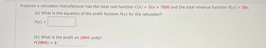 Suppose a calculator manufacturer has the total cost function C(x)=32x+7000 and the total revenue function R(x)=58x. 
(a) What is the equation of the profit function P(x) for the calculator?
P(x)=□
(b) What is the profit on 2800 units?
P(2800)=$_ 