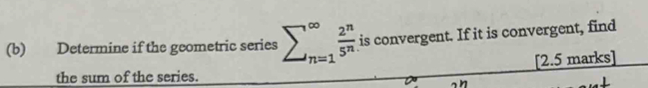 Determine if the geometric series sumlimits _(n=1)^(∈fty) 2^n/5^n  is convergent. If it is convergent, find 
the sum of the series. [2.5 marks]