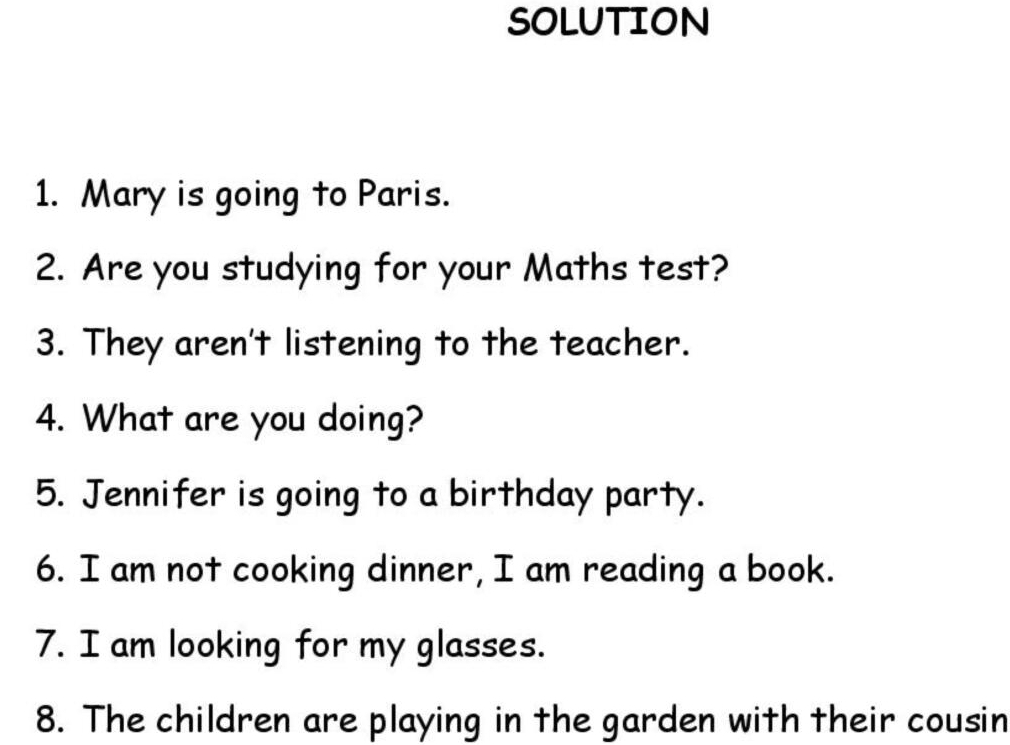 SOLUTION 
1. Mary is going to Paris. 
2. Are you studying for your Maths test? 
3. They aren't listening to the teacher. 
4. What are you doing? 
5. Jennifer is going to a birthday party. 
6. I am not cooking dinner, I am reading a book. 
7. I am looking for my glasses. 
8. The children are playing in the garden with their cousin