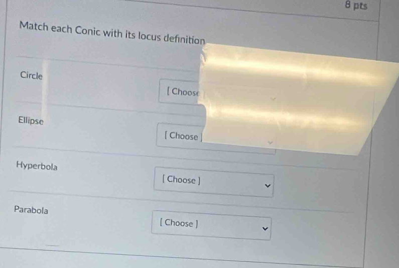 Match each Conic with its locus definition 
Circle 
[ Choose 
Ellipse 
[ Choose 
Hyperbola 
[ Choose ] 
Parabola 
[ Choose ]